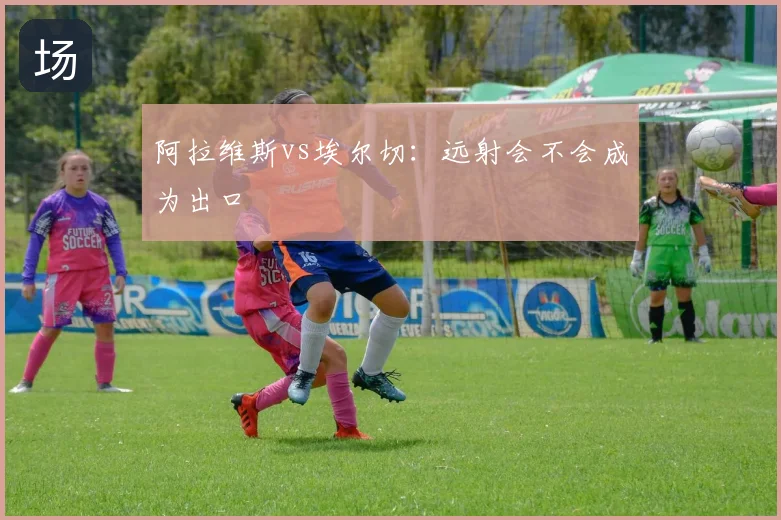 阿拉维斯vs埃尔切：远射会不会成为出口